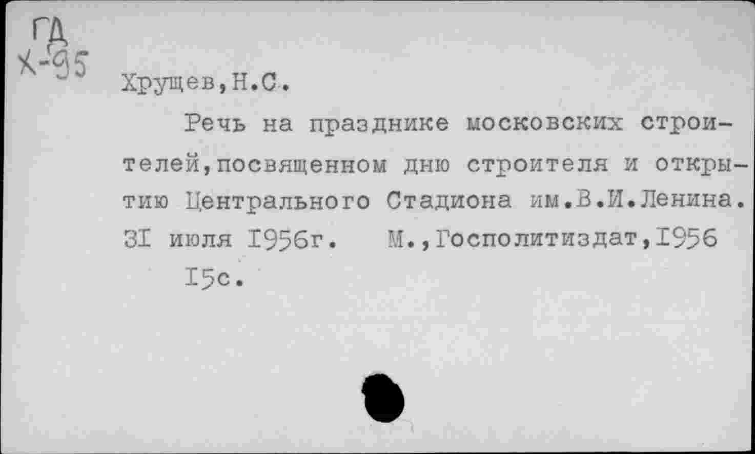 ﻿ГА
К-ас
~ Хрущев,Н.С.
Речь на празднике московских строителей, посвященном дню строителя и открытию Центрального Стадиона им.В.И.Ленина. 31 июля 1956г. М.,Госполитиздат,1956 15с.